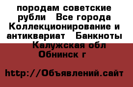 породам советские рубли - Все города Коллекционирование и антиквариат » Банкноты   . Калужская обл.,Обнинск г.